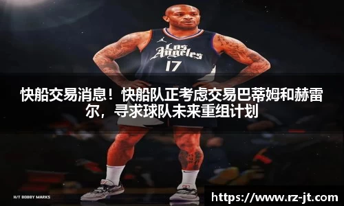 快船交易消息！快船队正考虑交易巴蒂姆和赫雷尔，寻求球队未来重组计划